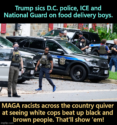 You wanted that DoorDash delivery job and these immigrants took it away from you. So frustrating. | Trump sics D.C. police, ICE and National Guard on food delivery boys. MAGA racists across the country quiver 
at seeing white cops beat up black and 
brown people. That'll show 'em! | image tagged in trump,washington dc,police,ice,national guard,racists | made w/ Imgflip meme maker
