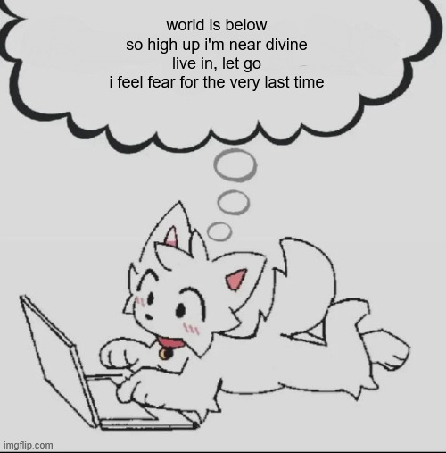 ,/ | world is below
so high up i'm near divine
live in, let go
i feel fear for the very last time | image tagged in huh guh hwuh | made w/ Imgflip meme maker