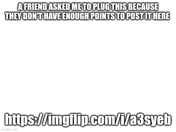 A FRIEND ASKED ME TO PLUG THIS BECAUSE THEY DON'T HAVE ENOUGH POINTS TO POST IT HERE; https://imgflip.com/i/a3syeb | made w/ Imgflip meme maker