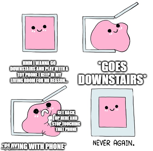 random thing that happened to me today. never again. | HMM I WANNA GO DOWNSTAIRS AND PLAY WITH A TOY PHONE I KEEP IN MY LIVING ROOM FOR NO REASON... *GOES DOWNSTAIRS*; GET BACK UP HERE AND STOP TOUCHING THAT PHONE; *PLAYING WITH PHONE* | image tagged in pink blob in the box | made w/ Imgflip meme maker