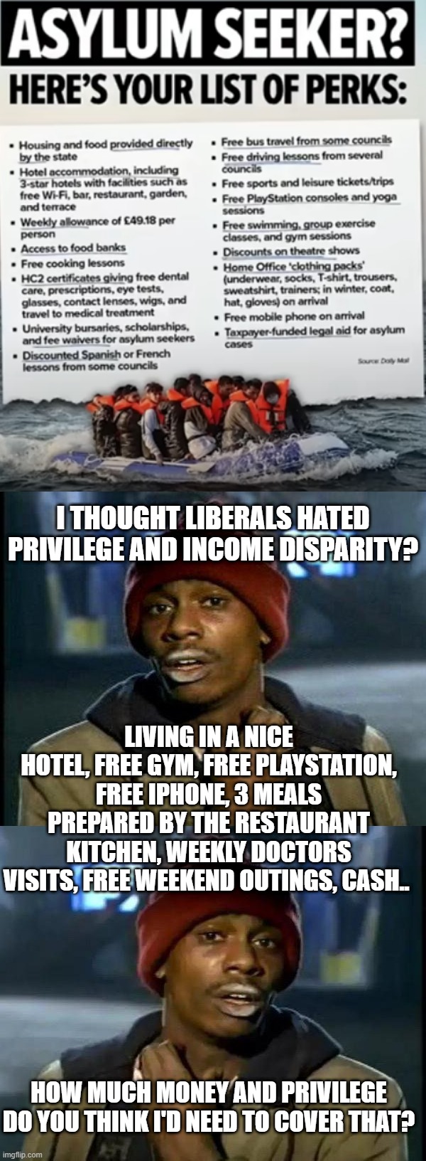 I THOUGHT LIBERALS HATED PRIVILEGE AND INCOME DISPARITY? LIVING IN A NICE HOTEL, FREE GYM, FREE PLAYSTATION, FREE IPHONE, 3 MEALS PREPARED BY THE RESTAURANT KITCHEN, WEEKLY DOCTORS VISITS, FREE WEEKEND OUTINGS, CASH.. HOW MUCH MONEY AND PRIVILEGE DO YOU THINK I'D NEED TO COVER THAT? | image tagged in dave chappelle,memes,y'all got any more of that | made w/ Imgflip meme maker