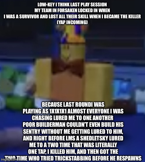 1x4 is a fun killer to play as of itself but that fuckahh team made it even more fun | LOW-KEY I THINK LAST PLAY SESSION MY TEAM IN FORSAKEN LOCKED IN WHEN I WAS A SURVIVOR AND LOST ALL THEIR SKILL WHEN I BECAME THE KILLER
(YAP INCOMING); BECAUSE LAST ROUNDI WAS PLAYING AS 1X1X1X1 ALMOST EVERYONE I WAS CHASING LURED ME TO ONE ANOTHER 
POOR BUILDERMAN COULDN’T EVEN BUILD HIS SENTRY WITHOUT ME GETTING LURED TO HIM, AND RIGHT BEFORE LMS A SHEDLETSKY LURED ME TO A TWO TIME THAT WAS LITERALLY ONE TAP, I KILLED HIM, AND THEN GOT THE TWO TIME WHO TRIED TRICKSTABBING BEFORE HE RESPAWNED | image tagged in oh wow are you actually reading these tags,stop reading the tags,seriously stop,why do you even read the tags in the first place | made w/ Imgflip meme maker