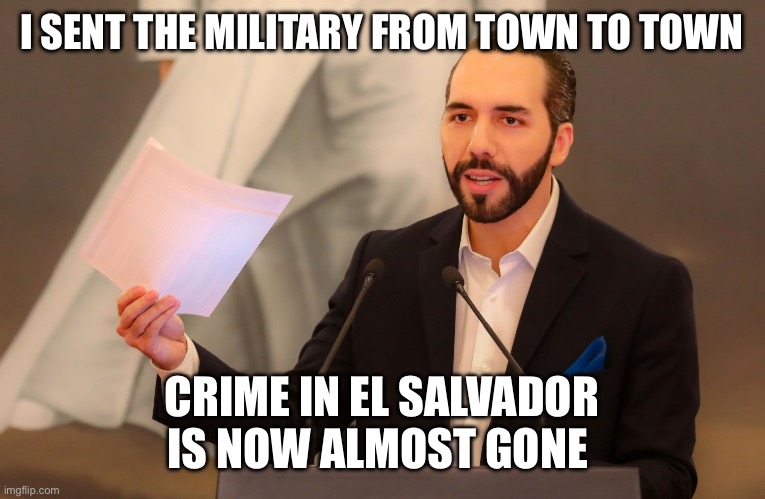 Nayib Bukele | I SENT THE MILITARY FROM TOWN TO TOWN CRIME IN EL SALVADOR IS NOW ALMOST GONE | image tagged in nayib bukele | made w/ Imgflip meme maker