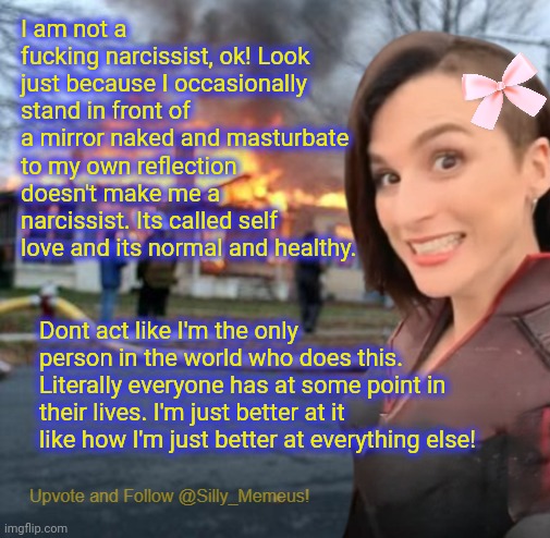 Self-appreciation iz NOT narcissism. Get ur facts right! | I am not a fucking narcissist, ok! Look just because I occasionally stand in front of a mirror naked and masturbate to my own reflection doesn't make me a narcissist. Its called self love and its normal and healthy. Dont act like I'm the only person in the world who does this. Literally everyone has at some point in their lives. I'm just better at it like how I'm just better at everything else! | image tagged in disaster girl memeus edition template | made w/ Imgflip meme maker