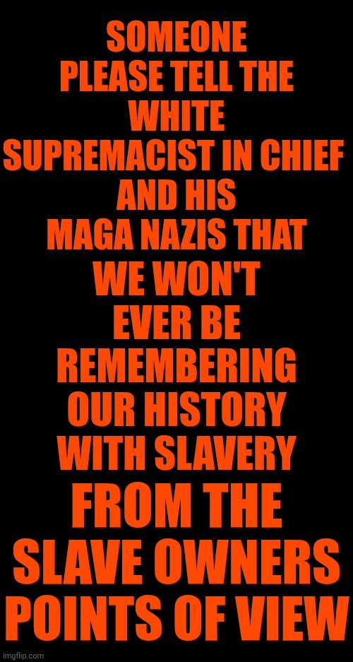 Forcing Museums To "White" Wash Our True History Isn't Going To Make The Truth Disappear. Truth Is Our Ancestors Were Barbarians | SOMEONE PLEASE TELL THE
WHITE SUPREMACIST IN CHIEF 
AND HIS MAGA NAZIS THAT; WE WON'T EVER BE REMEMBERING OUR HISTORY WITH SLAVERY; FROM THE SLAVE OWNERS POINTS OF VIEW | image tagged in memes,maga,nazis,terrorists,white supremacists,lock trump up now | made w/ Imgflip meme maker