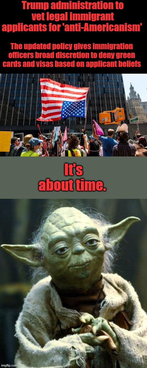 We don't need any more Enemies within. | Trump administration to vet legal immigrant applicants for 'anti-Americanism'; The updated policy gives immigration officers broad discretion to deny green cards and visas based on applicant beliefs; It's about time. | image tagged in memes,star wars yoda | made w/ Imgflip meme maker