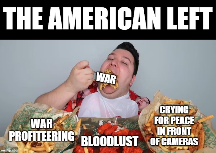THE AMERICAN LEFT; WAR; WAR PROFITEERING; CRYING FOR PEACE IN FRONT OF CAMERAS; BLOODLUST | image tagged in nikicado avacado,political meme,liberal hypocrisy,democrats,socialism,hypocrisy | made w/ Imgflip meme maker