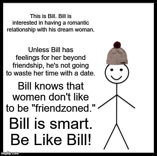 Be Like Bill | This is Bill. Bill is interested in having a romantic relationship with his dream woman. Unless Bill has feelings for her beyond friendship, he's not going to waste her time with a date. Bill knows that women don't like to be "friendzoned."; Bill is smart. Be Like Bill! | image tagged in memes,be like bill | made w/ Imgflip meme maker