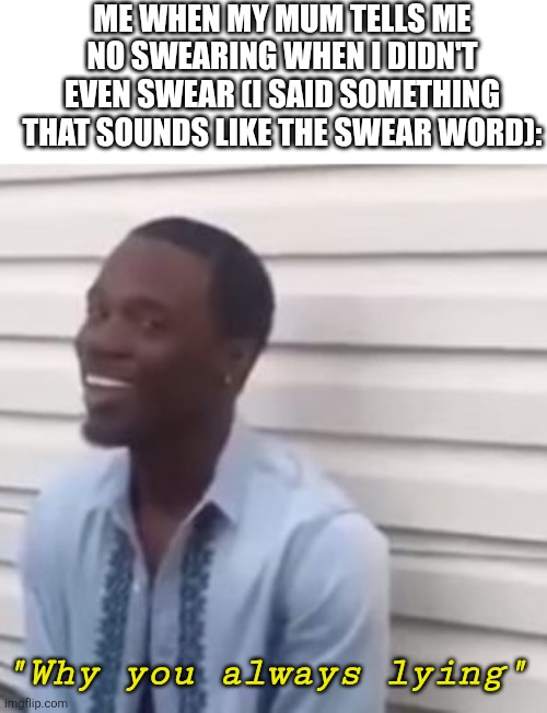 My mum be like: | ME WHEN MY MUM TELLS ME NO SWEARING WHEN I DIDN'T EVEN SWEAR (I SAID SOMETHING THAT SOUNDS LIKE THE SWEAR WORD):; "Why you always lying" | image tagged in why you always lying,mom,mum,memes,funny,swearing | made w/ Imgflip meme maker