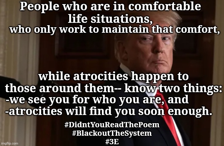 Didn't You Read The Poem | People who are in comfortable 
life situations, who only work to maintain that comfort, while atrocities happen to those around them-- know two things:; -we see you for who you are, and; -atrocities will find you soon enough. #DidntYouReadThePoem
#BlackoutTheSystem
#3E | made w/ Imgflip meme maker
