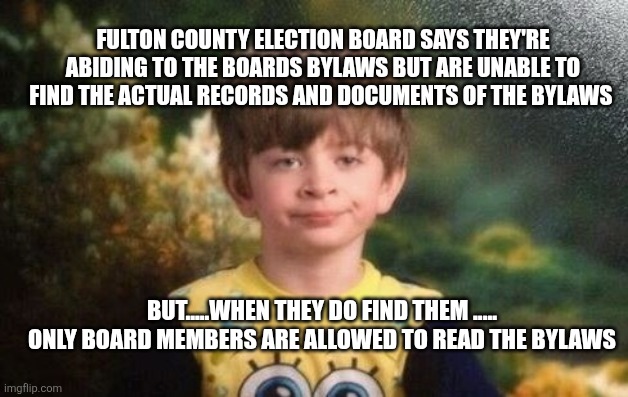 You can't make this stuff up | FULTON COUNTY ELECTION BOARD SAYS THEY'RE ABIDING TO THE BOARDS BYLAWS BUT ARE UNABLE TO FIND THE ACTUAL RECORDS AND DOCUMENTS OF THE BYLAWS; BUT.....WHEN THEY DO FIND THEM .....
ONLY BOARD MEMBERS ARE ALLOWED TO READ THE BYLAWS | image tagged in annoyed kid,funny memes | made w/ Imgflip meme maker