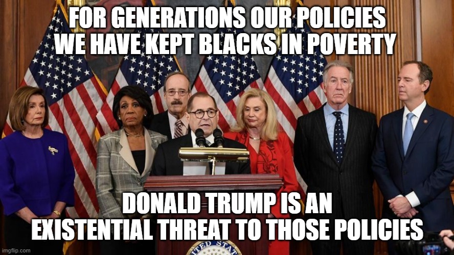 House Democrats | FOR GENERATIONS OUR POLICIES WE HAVE KEPT BLACKS IN POVERTY; DONALD TRUMP IS AN EXISTENTIAL THREAT TO THOSE POLICIES | image tagged in house democrats | made w/ Imgflip meme maker