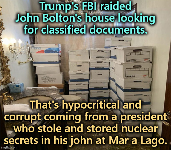An illegal and corrupt abuse of power. It is the real weaponization of government. | Trump's FBI raided John Bolton's house looking for classified documents. That's hypocritical and corrupt coming from a president who stole and stored nuclear secrets in his john at Mar a Lago. | image tagged in trump bathroom boxes,trump traitor,conservative hypocrisy,corruption,abuse,john bolton | made w/ Imgflip meme maker