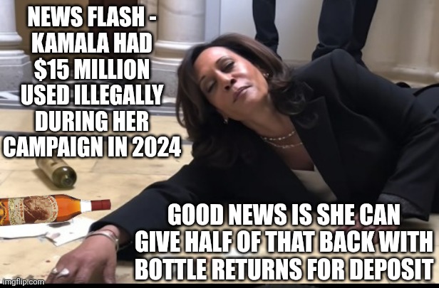 GoFundHer bottle redemptions | NEWS FLASH -
KAMALA HAD $15 MILLION USED ILLEGALLY DURING HER CAMPAIGN IN 2024; GOOD NEWS IS SHE CAN GIVE HALF OF THAT BACK WITH BOTTLE RETURNS FOR DEPOSIT | image tagged in drunk kamala,leftists,kamala harris,liberals,democrats | made w/ Imgflip meme maker