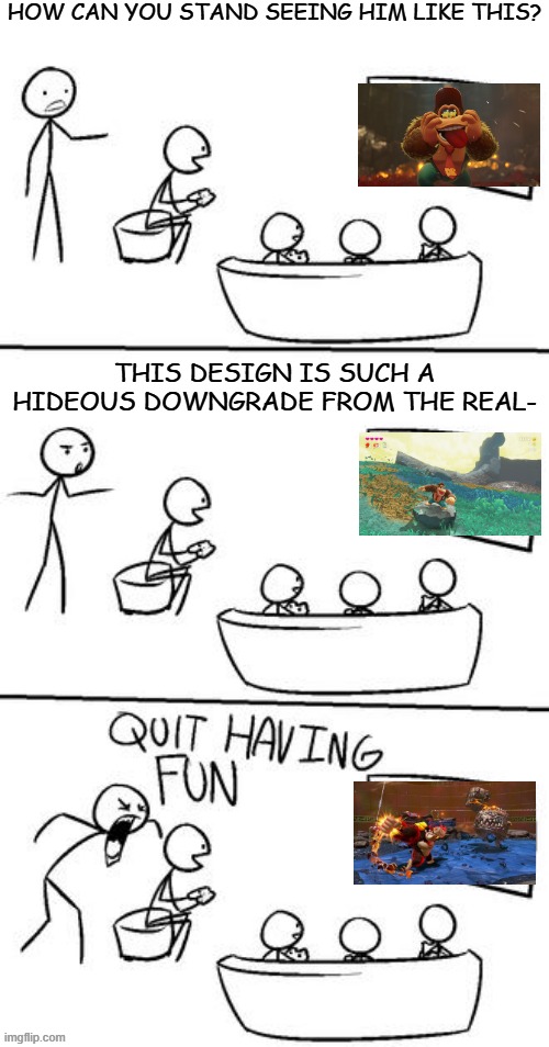 QUIT HAVING FUN! | HOW CAN YOU STAND SEEING HIM LIKE THIS? THIS DESIGN IS SUCH A HIDEOUS DOWNGRADE FROM THE REAL- | image tagged in quit having fun | made w/ Imgflip meme maker