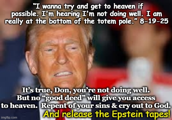 tRump's Deal to Get to Heaven | “I wanna try and get to heaven if possible. I'm hearing I'm not doing well. I am really at the bottom of the totem pole.” 8-19-25; It’s true, Don, you’re not doing well. But no “good deed” will give you access to heaven.  Repent of your sins & cry out to God. And release the Epstein tapes! | image tagged in nevertrump meme,maga,donald trump the clown,donald trump memes,christians christianity,stairway to heaven | made w/ Imgflip meme maker