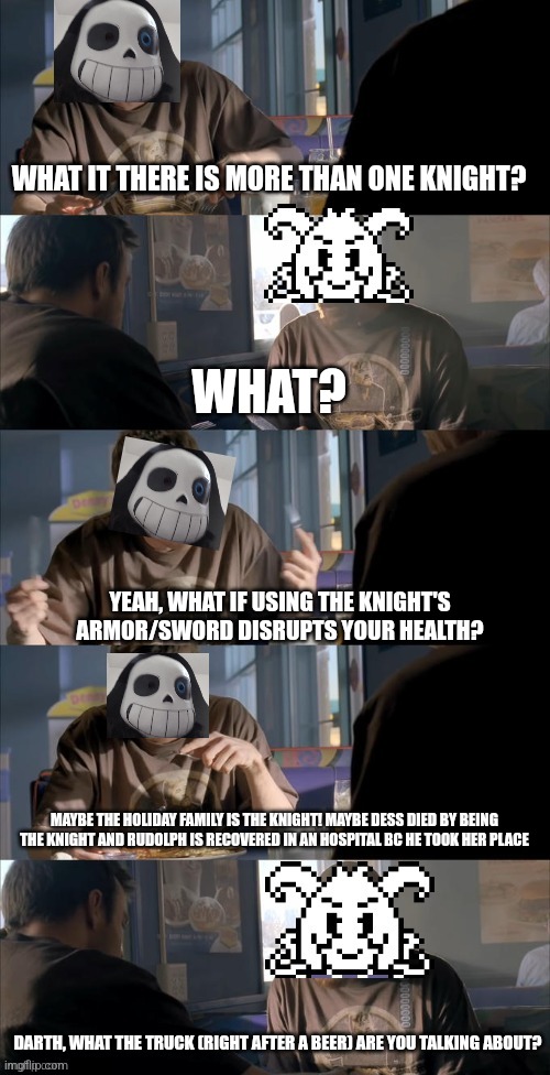 Darth Sans theory vs Azriel | WHAT IT THERE IS MORE THAN ONE KNIGHT? WHAT? YEAH, WHAT IF USING THE KNIGHT'S ARMOR/SWORD DISRUPTS YOUR HEALTH? MAYBE THE HOLIDAY FAMILY IS THE KNIGHT! MAYBE DESS DIED BY BEING THE KNIGHT AND RUDOLPH IS RECOVERED IN AN HOSPITAL BC HE TOOK HER PLACE; DARTH, WHAT THE TRUCK (RIGHT AFTER A BEER) ARE YOU TALKING ABOUT? | image tagged in darth sans theory vs azriel | made w/ Imgflip meme maker