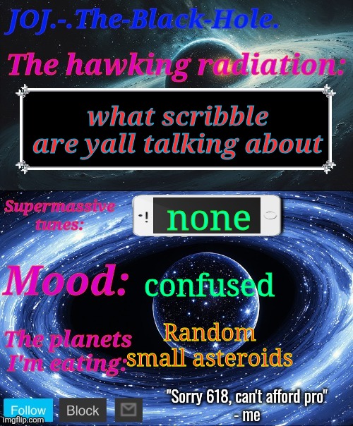 JOJ.-.The-Black-Hole. Announcement template | what scribble are yall talking about; none; confused; Random small asteroids | image tagged in joj - the-black-hole announcement template | made w/ Imgflip meme maker