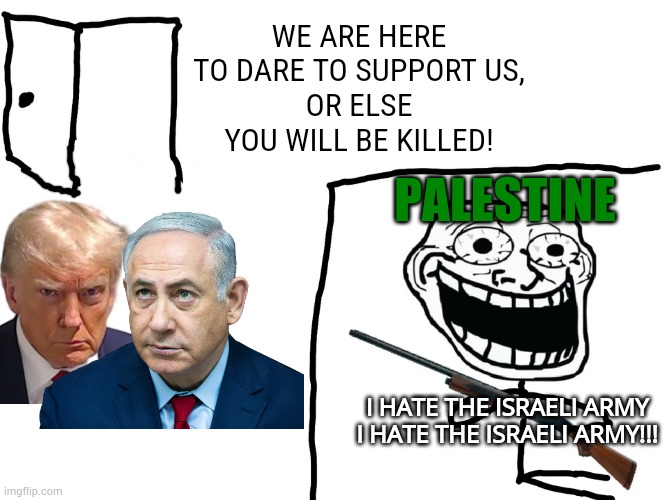 anyways free Israel and palestine | WE ARE HERE TO DARE TO SUPPORT US,
OR ELSE YOU WILL BE KILLED! PALESTINE; I HATE THE ISRAELI ARMY
I HATE THE ISRAELI ARMY!!! | image tagged in i hate the antichrist | made w/ Imgflip meme maker