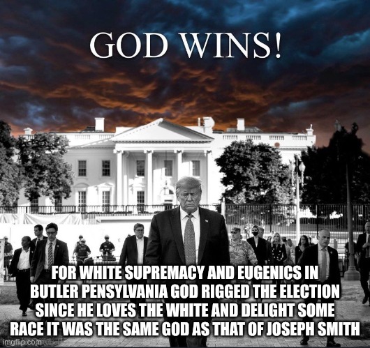 God wins with Trump at the White House | FOR WHITE SUPREMACY AND EUGENICS IN BUTLER PENSYLVANIA GOD RIGGED THE ELECTION SINCE HE LOVES THE WHITE AND DELIGHT SOME RACE IT WAS THE SAME GOD AS THAT OF JOSEPH SMITH | image tagged in god wins with trump at the white house,mormon,white supremacy,evil trump | made w/ Imgflip meme maker