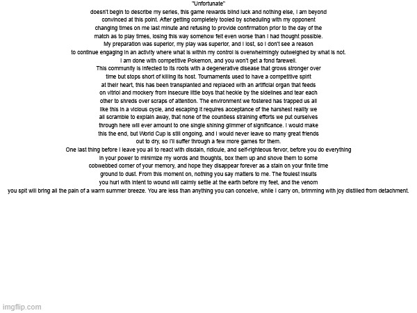 "Unfortunate" doesn't begin to describe my series, this game rewards blind luck and nothing else, I am beyond convinced at this | "Unfortunate" doesn't begin to describe my series, this game rewards blind luck and nothing else, I am beyond convinced at this point. After getting completely tooled by scheduling with my opponent changing times on me last minute and refusing to provide confirmation prior to the day of the match as to play times, losing this way somehow felt even worse than I had thought possible. My preparation was superior, my play was superior, and I lost, so I don't see a reason to continue engaging in an activity where what is within my control is overwhelmingly outweighed by what is not.
I am done with competitive Pokemon, and you won't get a fond farewell. This community is infected to its roots with a degenerative disease that grows stronger over time but stops short of killing its host. Tournaments used to have a competitive spirit at their heart, this has been transplanted and replaced with an artificial organ that feeds on vitriol and mockery from insecure little boys that heckle by the sidelines and tear each other to shreds over scraps of attention. The environment we fostered has trapped us all like this in a vicious cycle, and escaping it requires acceptance of the harshest reality we all scramble to explain away, that none of the countless straining efforts we put ourselves through here will ever amount to one single shining glimmer of significance. I would make this the end, but World Cup is still ongoing, and I would never leave so many great friends out to dry, so I'll suffer through a few more games for them.
One last thing before I leave you all to react with disdain, ridicule, and self-righteous fervor, before you do everything in your power to minimize my words and thoughts, box them up and shove them to some cobwebbed corner of your memory, and hope they disappear forever as a stain on your finite time ground to dust. From this moment on, nothing you say matters to me. The foulest insults you hurl with intent to wound will calmly settle at the earth before my feet, and the venom you spit will bring all the pain of a warm summer breeze. You are less than anything you can conceive, while I carry on, brimming with joy distilled from detachment. | made w/ Imgflip meme maker