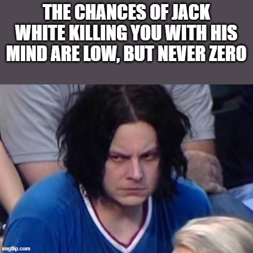 The Chances Of Jack White Killing You With His Mind | THE CHANCES OF JACK WHITE KILLING YOU WITH HIS MIND ARE LOW, BUT NEVER ZERO | image tagged in jack white,the white stripes,killing,mind,funny,memes | made w/ Imgflip meme maker