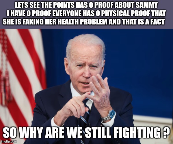 this is not meant to be political | LETS SEE THE POINTS HAS 0 PROOF ABOUT SAMMY I HAVE 0 PROOF EVERYONE HAS 0 PHYSICAL PROOF THAT SHE IS FAKING HER HEALTH PROBLEM AND THAT IS A FACT; SO WHY ARE WE STILL FIGHTING ? | image tagged in joe biden | made w/ Imgflip meme maker