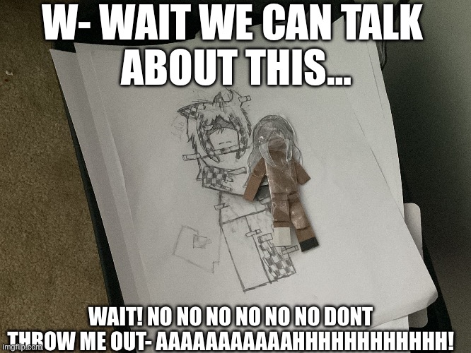 AAAAAAAAAAAA WAIT WAIT NOOOOOOOOOO- | W- WAIT WE CAN TALK 
ABOUT THIS…; WAIT! NO NO NO NO NO NO DONT THROW ME OUT- AAAAAAAAAAAHHHHHHHHHHHH! | image tagged in art and crafts,art,shitpost,oc,cleaning | made w/ Imgflip meme maker