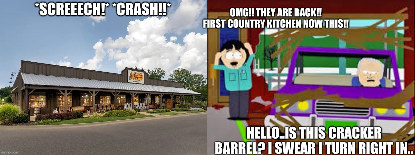 elder crashing into WOKE Cracker Barrel | *SCREEECH!* *CRASH!!*; OMG!! THEY ARE BACK!! FIRST COUNTRY KITCHEN NOW THIS!! HELLO..IS THIS CRACKER BARREL? I SWEAR I TURN RIGHT IN.. | image tagged in south park,cracker barrel,country kitchen buffet,accident,car crash | made w/ Imgflip meme maker