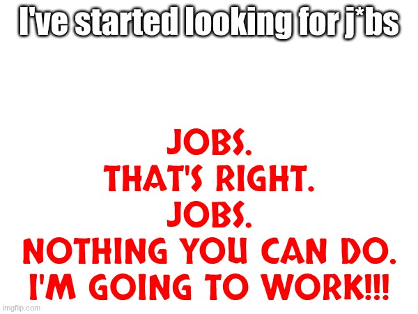 JOB JOB JOB JOB JOB | I've started looking for j*bs; JOBS.
THAT'S RIGHT.
JOBS.
NOTHING YOU CAN DO.
I'M GOING TO WORK!!! | image tagged in e | made w/ Imgflip meme maker