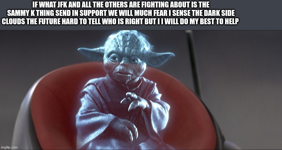 master yoda | IF WHAT JFK AND ALL THE OTHERS ARE FIGHTING ABOUT IS THE SAMMY K THING SEND IN SUPPORT WE WILL MUCH FEAR I SENSE THE DARK SIDE CLOUDS THE FUTURE HARD TO TELL WHO IS RIGHT BUT I I WILL DO MY BEST TO HELP | image tagged in master yoda | made w/ Imgflip meme maker