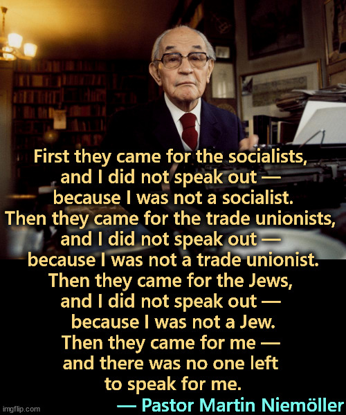 First they came for the socialists, 
and I did not speak out — 
because I was not a socialist.

Then they came for the trade unionists, 
and I did not speak out — 
because I was not a trade unionist.

Then they came for the Jews, 
and I did not speak out — 
because I was not a Jew.

Then they came for me — 
and there was no one left 
to speak for me. — Pastor Martin Niemöller | image tagged in martin niemoller,socialist,union,jews,nazis | made w/ Imgflip meme maker