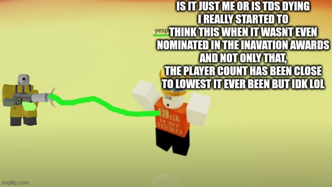 thinking | IS IT JUST ME OR IS TDS DYING
I REALLY STARTED TO THINK THIS WHEN IT WASNT EVEN NOMINATED IN THE INAVATION AWARDS
AND NOT ONLY THAT, THE PLAYER COUNT HAS BEEN CLOSE TO LOWEST IT EVER BEEN BUT IDK LOL | image tagged in roblox,tds,thinking | made w/ Imgflip meme maker
