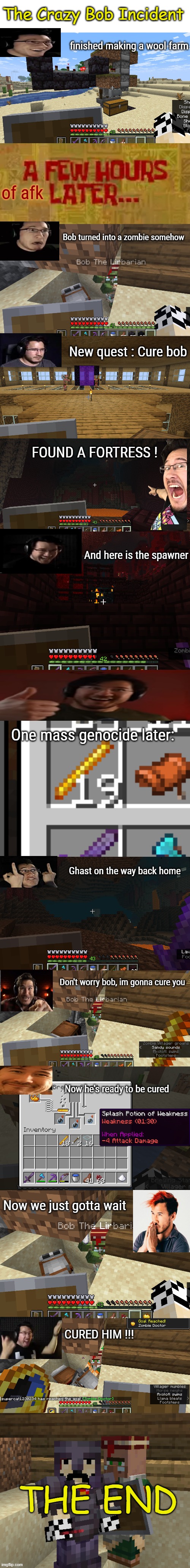 That was hard and dangerous to do but super fun (also yea ts looks like it was made by a fun stream user but whatever) | The Crazy Bob Incident; finished making a wool farm; of afk; Bob turned into a zombie somehow; New quest : Cure bob; FOUND A FORTRESS ! And here is the spawner; One mass genocide later:; Ghast on the way back home; Don't worry bob, im gonna cure you; Now he's ready to be cured; Now we just gotta wait; CURED HIM !!! THE END | made w/ Imgflip meme maker