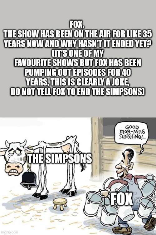 Fox, don't end it. | FOX, 
THE SHOW HAS BEEN ON THE AIR FOR LIKE 35 YEARS NOW AND WHY HASN'T IT ENDED YET?
(IT'S ONE OF MY FAVOURITE SHOWS BUT FOX HAS BEEN PUMPING OUT EPISODES FOR 40 YEARS, THIS IS CLEARLY A JOKE,
DO NOT TELL FOX TO END THE SIMPSONS); THE SIMPSONS; FOX | image tagged in milking the cow,the simpsons,20th century fox,matt groening | made w/ Imgflip meme maker
