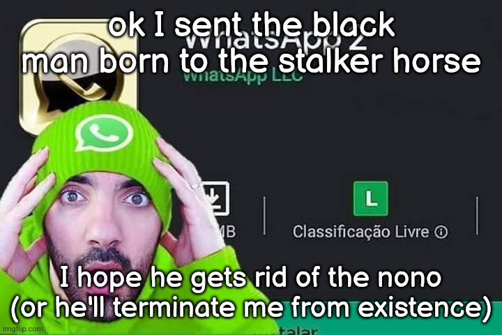 WhatsApp 2 | ok I sent the black man born to the stalker horse; I hope he gets rid of the nono (or he'll terminate me from existence) | image tagged in whatsapp 2 | made w/ Imgflip meme maker
