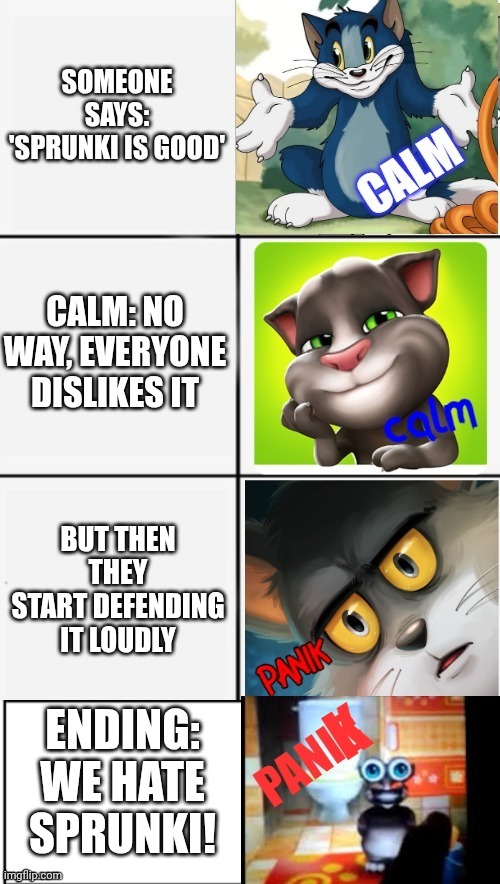 calm or panik of tom | SOMEONE SAYS: 'SPRUNKI IS GOOD'; CALM: NO WAY, EVERYONE DISLIKES IT; BUT THEN THEY START DEFENDING IT LOUDLY; ENDING: WE HATE SPRUNKI! | image tagged in calm or panik of tom | made w/ Imgflip meme maker