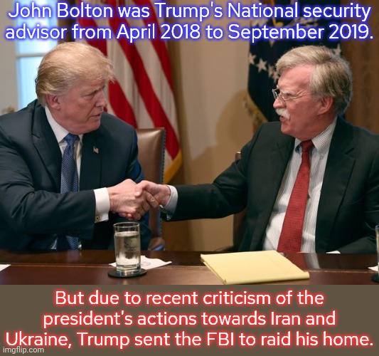 No one is safe | John Bolton was Trump's National security advisor from April 2018 to September 2019. But due to recent criticism of the president's actions towards Iran and Ukraine, Trump sent the FBI to raid his home. | image tagged in trump/bolton,fascist,betrayed,republicans,conservatives | made w/ Imgflip meme maker