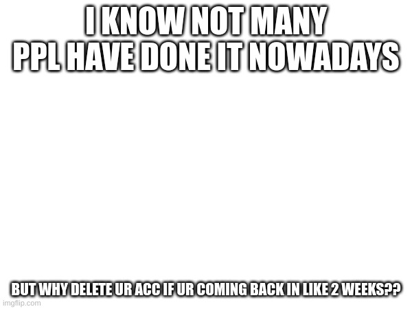 I KNOW NOT MANY PPL HAVE DONE IT NOWADAYS; BUT WHY DELETE UR ACC IF UR COMING BACK IN LIKE 2 WEEKS?? | made w/ Imgflip meme maker
