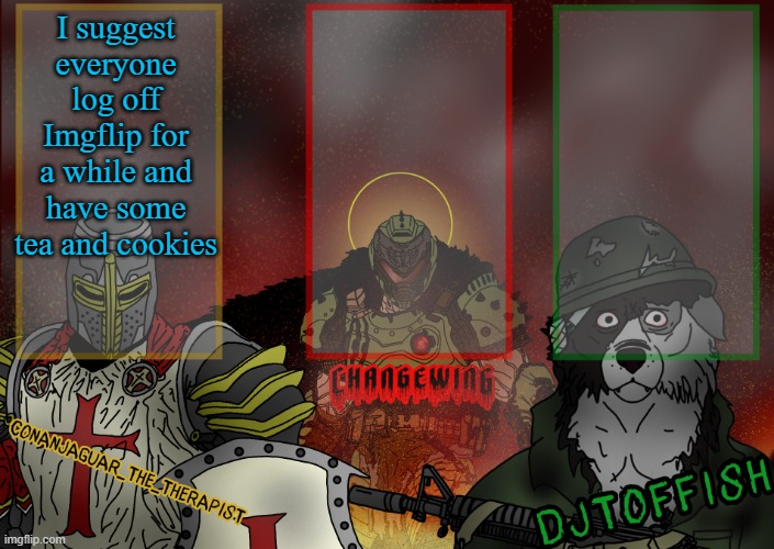 The Fist of Konshu, DJTO, and Conanjaguar shared template | I suggest everyone log off Imgflip for a while and have some tea and cookies | image tagged in the fist of konshu djto and conanjaguar shared template | made w/ Imgflip meme maker