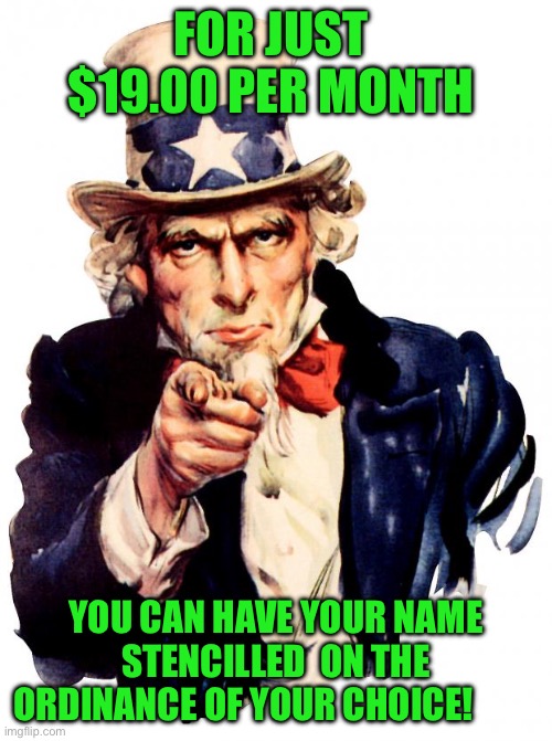 Uncle Sam | FOR JUST  $19.00 PER MONTH; YOU CAN HAVE YOUR NAME STENCILLED  ON THE ORDINANCE OF YOUR CHOICE! | image tagged in memes,uncle sam | made w/ Imgflip meme maker