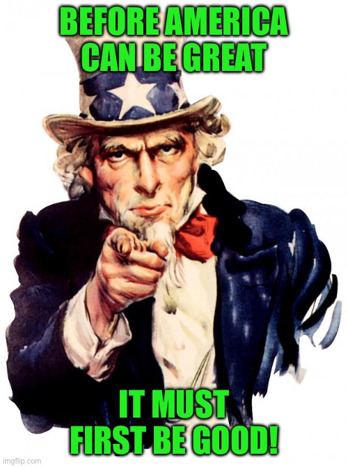 Uncle Sam | BEFORE AMERICA CAN BE GREAT; IT MUST FIRST BE GOOD! | image tagged in memes,uncle sam | made w/ Imgflip meme maker