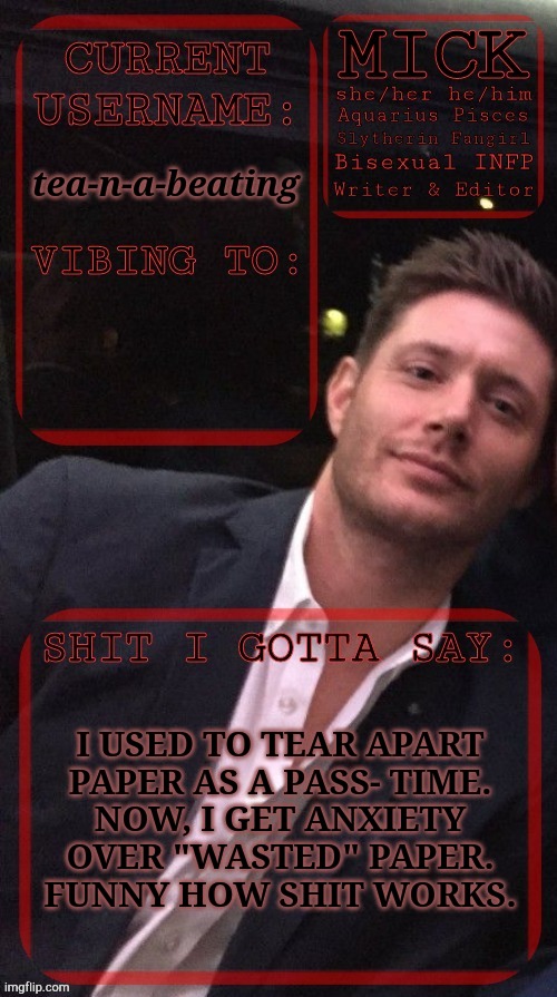 Got Reminded Of This | tea-n-a-beating; I USED TO TEAR APART
PAPER AS A PASS- TIME.
NOW, I GET ANXIETY
OVER "WASTED" PAPER.
FUNNY HOW SHIT WORKS. | image tagged in kiermick jensen ackles,paper,waste,why would you,random shit | made w/ Imgflip meme maker