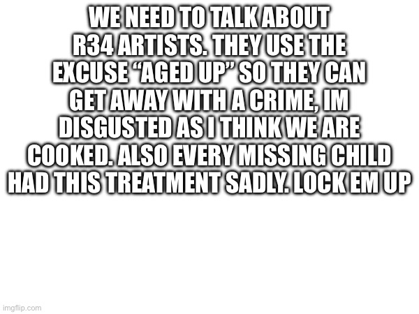 WE NEED TO TALK ABOUT R34 ARTISTS. THEY USE THE EXCUSE “AGED UP” SO THEY CAN GET AWAY WITH A CRIME, IM DISGUSTED AS I THINK WE ARE COOKED. ALSO EVERY MISSING CHILD HAD THIS TREATMENT SADLY. LOCK EM UP | made w/ Imgflip meme maker