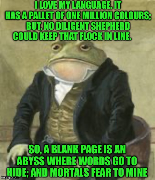 Colonel Toad | I LOVE MY LANGUAGE. IT HAS A PALLET OF ONE MILLION COLOURS; BUT, NO DILIGENT SHEPHERD COULD KEEP THAT FLOCK IN LINE. SO, A BLANK PAGE IS AN ABYSS WHERE WORDS GO TO HIDE; AND MORTALS FEAR TO MINE | image tagged in colonel toad | made w/ Imgflip meme maker