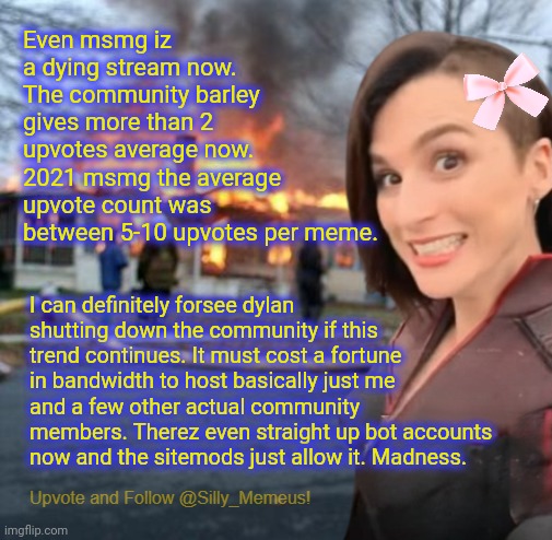 95% of Imgflip is just bots and annoying haterz. The mods font enforce the rules fairly and the actual users here are leaving. | Even msmg iz a dying stream now. The community barley gives more than 2 upvotes average now. 2021 msmg the average upvote count was between 5-10 upvotes per meme. I can definitely forsee dylan shutting down the community if this trend continues. It must cost a fortune in bandwidth to host basically just me and a few other actual community members. Therez even straight up bot accounts now and the sitemods just allow it. Madness. | image tagged in disaster girl memeus edition template | made w/ Imgflip meme maker