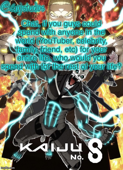 For me id spend the rest of my days with my gf obviously | Chat, if you guys could spend with anyone in the world (YouTuber, celebrity, family, friend, etc) for your entire life, who would you spend with for the rest of your life? | image tagged in gojistudios kaiju no 8 temp | made w/ Imgflip meme maker