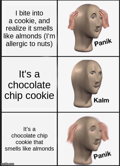 lolz so funnys it means i die. | I bite into a cookie, and realize it smells like almonds (I'm allergic to nuts); It's a chocolate chip cookie; It's a chocolate chip cookie that smells like almonds | image tagged in memes,panik kalm panik,cyanide and happiness,cyanide,no happiness,stop reading the tags dumbass | made w/ Imgflip meme maker