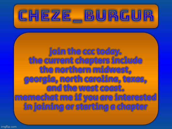 join the ccc today.
the current chapters include the northern midwest, georgia, north carolina, texas, and the west coast.
memechat me if you are interested in joining or starting a chapter | image tagged in cheze simple temp | made w/ Imgflip meme maker