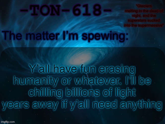 TON-618 announcement template | Y’all have fun erasing humanity or whatever. I’ll be chilling billions of light years away if y’all need anything | image tagged in ton-618 announcement template | made w/ Imgflip meme maker